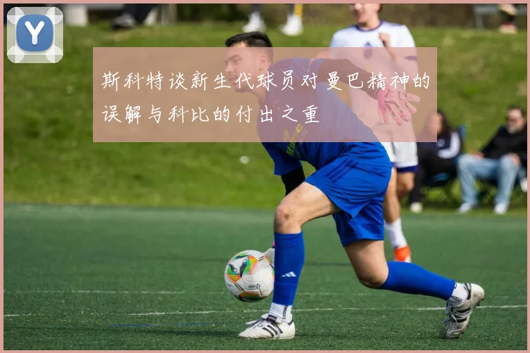 斯科特谈新生代球员对曼巴精神的误解与科比的付出之重