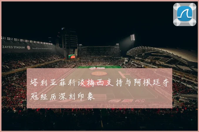 塔利亚菲科谈梅西支持与阿根廷夺冠经历深刻印象