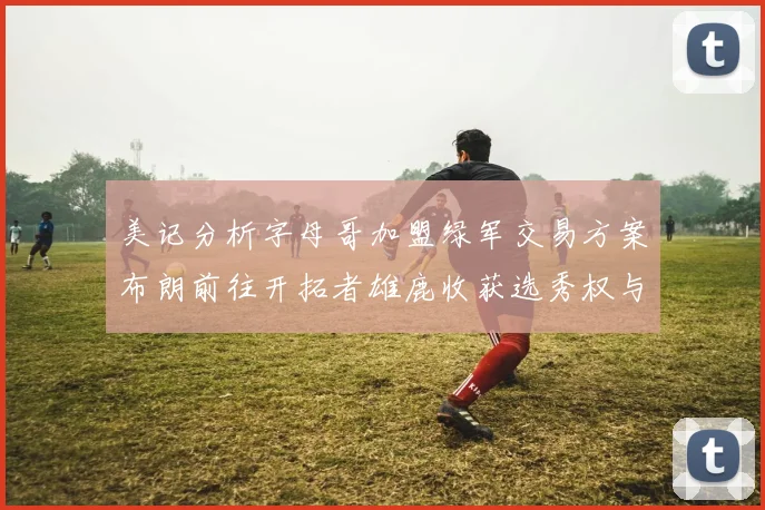 美记分析字母哥加盟绿军交易方案布朗前往开拓者雄鹿收获选秀权与年轻球员
