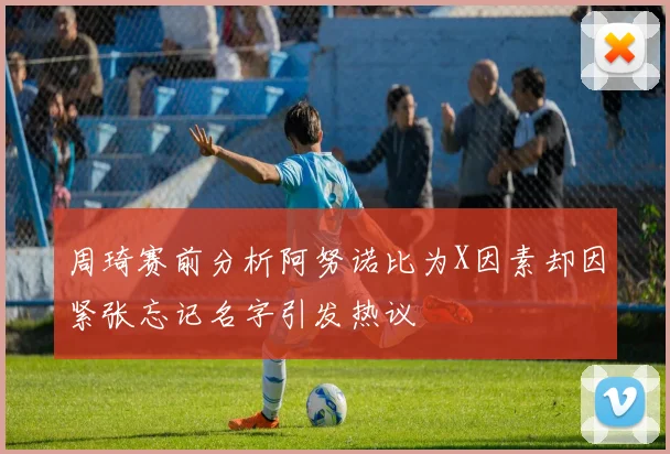 周琦赛前分析阿努诺比为X因素却因紧张忘记名字引发热议