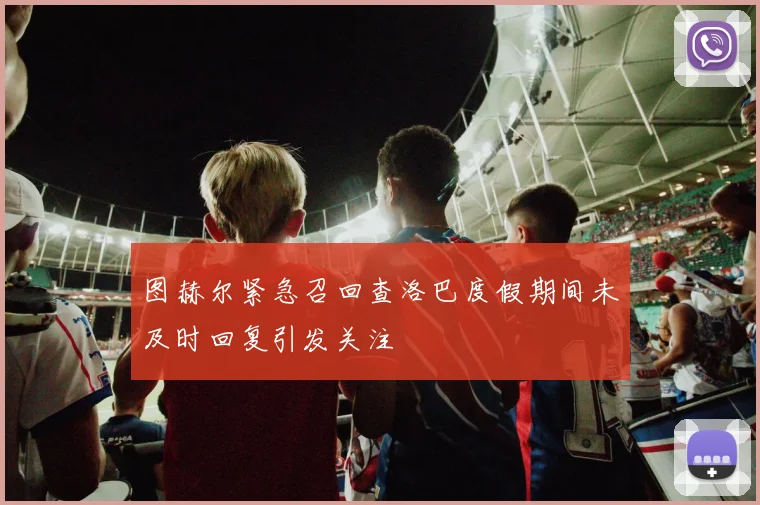 图赫尔紧急召回查洛巴度假期间未及时回复引发关注