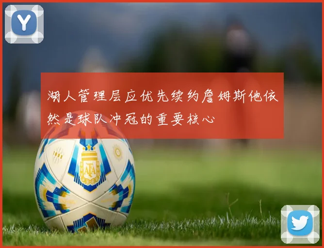 湖人管理层应优先续约詹姆斯他依然是球队冲冠的重要核心