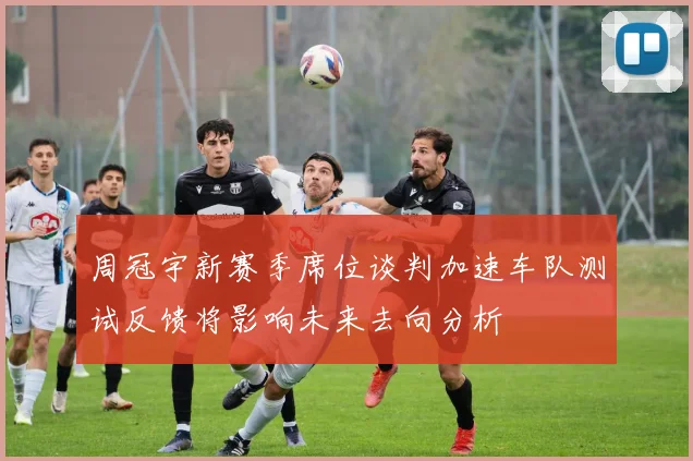 周冠宇新赛季席位谈判加速车队测试反馈将影响未来去向分析