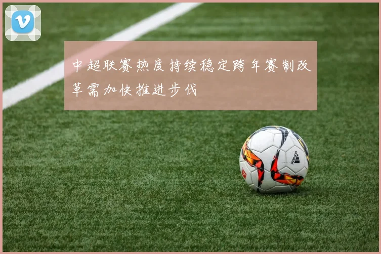 中超联赛热度持续稳定跨年赛制改革需加快推进步伐
