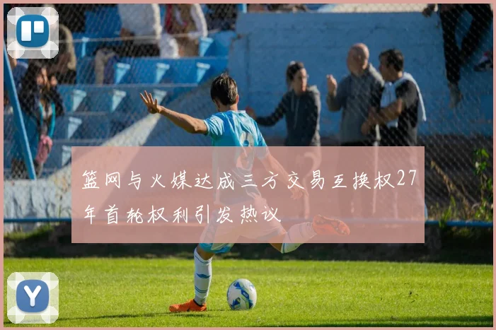 篮网与火媒达成三方交易互换权27年首轮权利引发热议