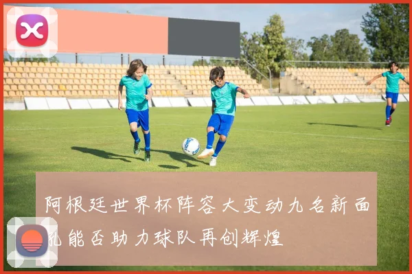 阿根廷世界杯阵容大变动九名新面孔能否助力球队再创辉煌