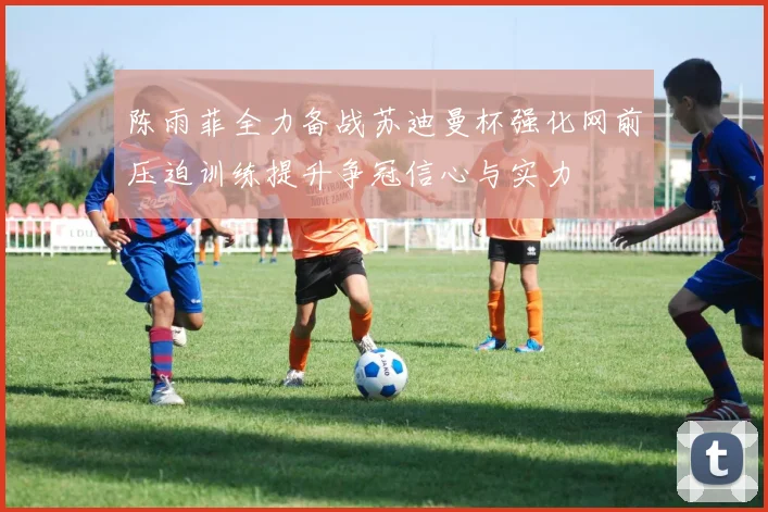 陈雨菲全力备战苏迪曼杯强化网前压迫训练提升争冠信心与实力