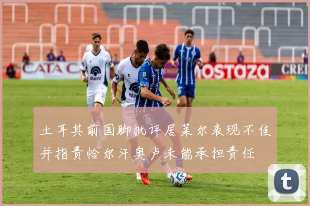 土耳其前国脚批评居莱尔表现不佳并指责恰尔汗奥卢未能承担责任