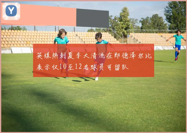 英媒热刺夏季大清洗在即德泽尔比表示仅10至12名球员可留队
