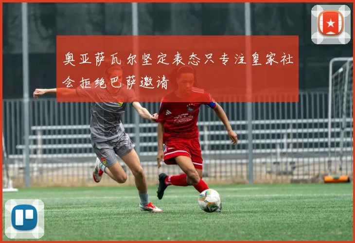 奥亚萨瓦尔坚定表态只专注皇家社会拒绝巴萨邀请