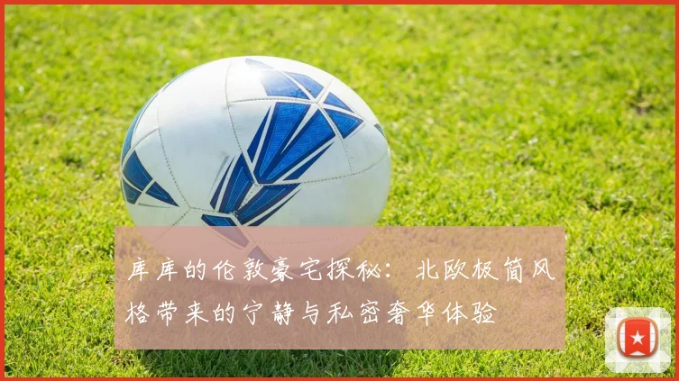 库库的伦敦豪宅探秘：北欧极简风格带来的宁静与私密奢华体验