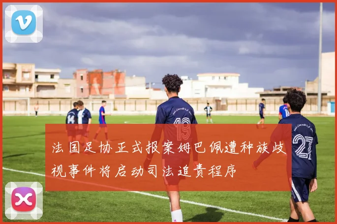 法国足协正式报案姆巴佩遭种族歧视事件将启动司法追责程序