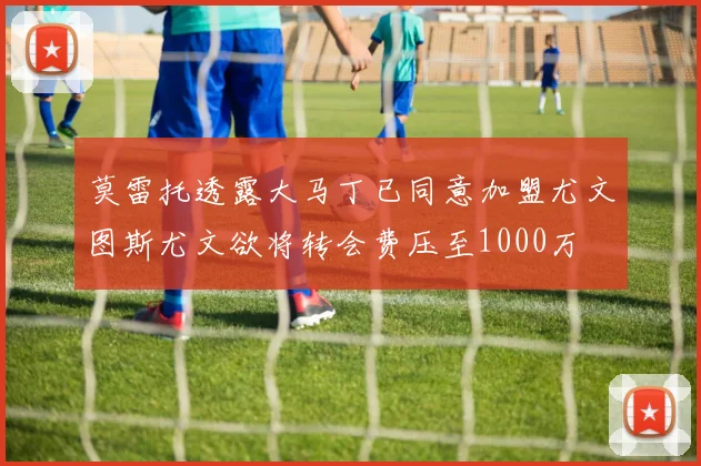 莫雷托透露大马丁已同意加盟尤文图斯尤文欲将转会费压至1000万