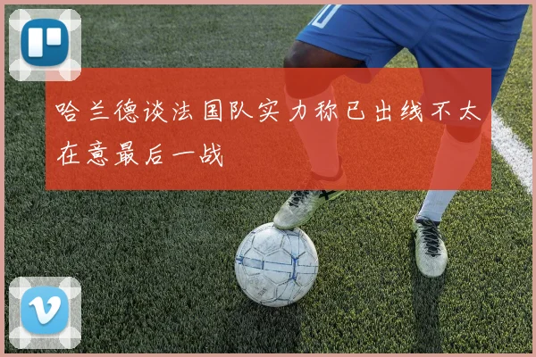 哈兰德谈法国队实力称已出线不太在意最后一战