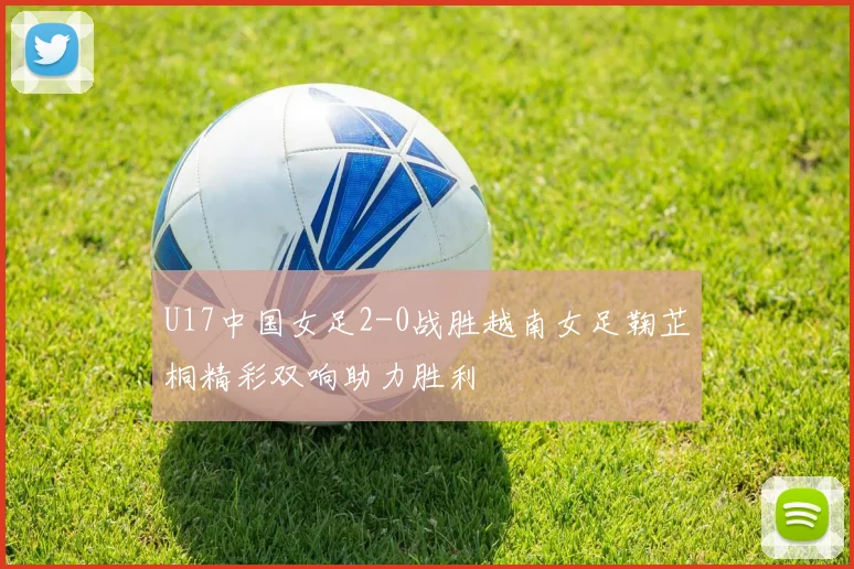 U17中国女足2-0战胜越南女足鞠芷桐精彩双响助力胜利