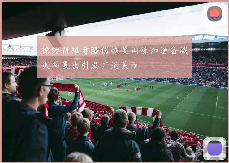 德约科维奇膝伤恢复训练加速备战美网复出引发广泛关注