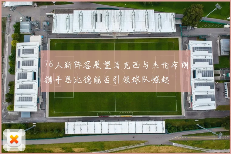76人新阵容展望马克西与杰伦布朗携手恩比德能否引领球队崛起