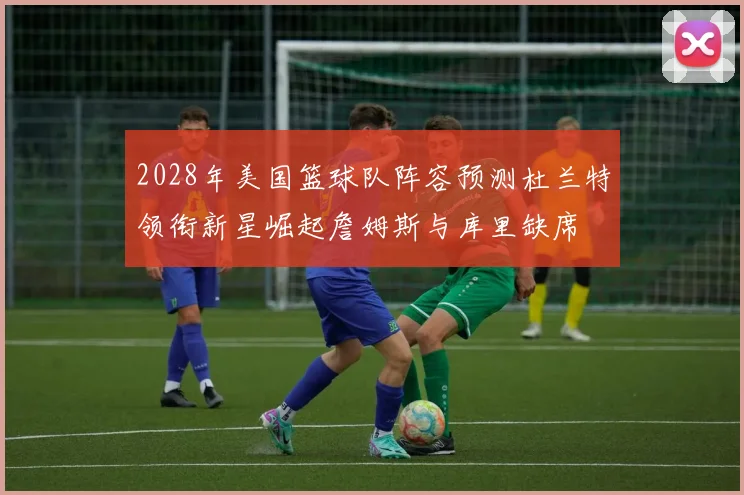 2028年美国篮球队阵容预测杜兰特领衔新星崛起詹姆斯与库里缺席