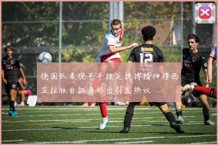 德国队表现平平缺乏拼搏精神穆西亚拉独自挺身而出引发热议