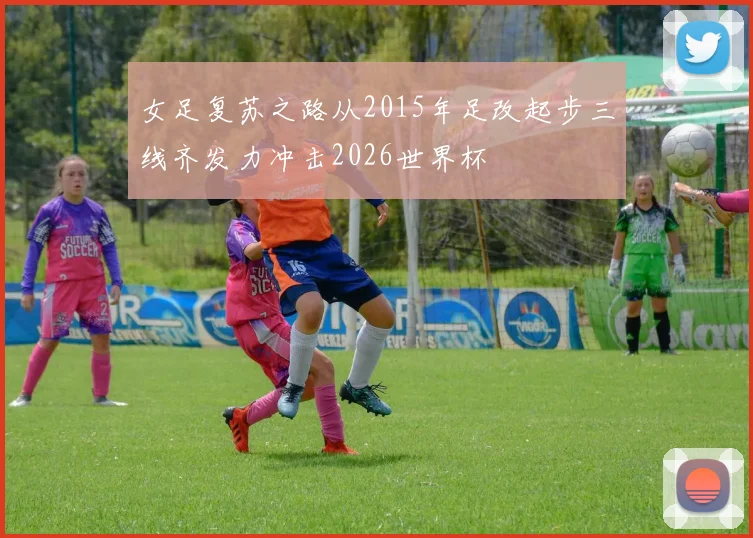 女足复苏之路从2015年足改起步三线齐发力冲击2026世界杯