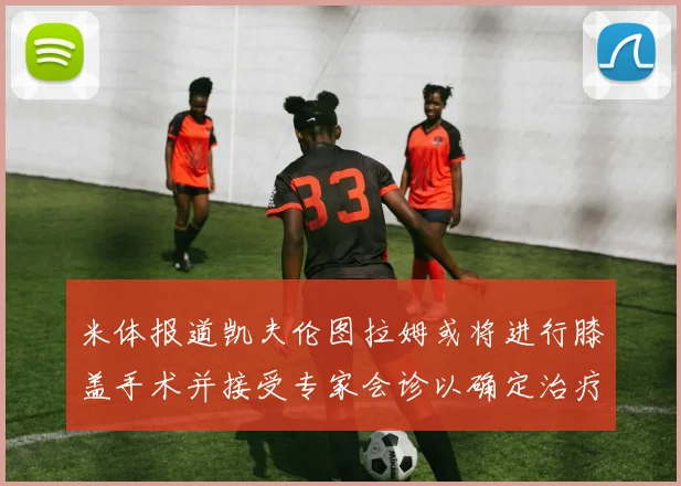 米体报道凯夫伦图拉姆或将进行膝盖手术并接受专家会诊以确定治疗方案