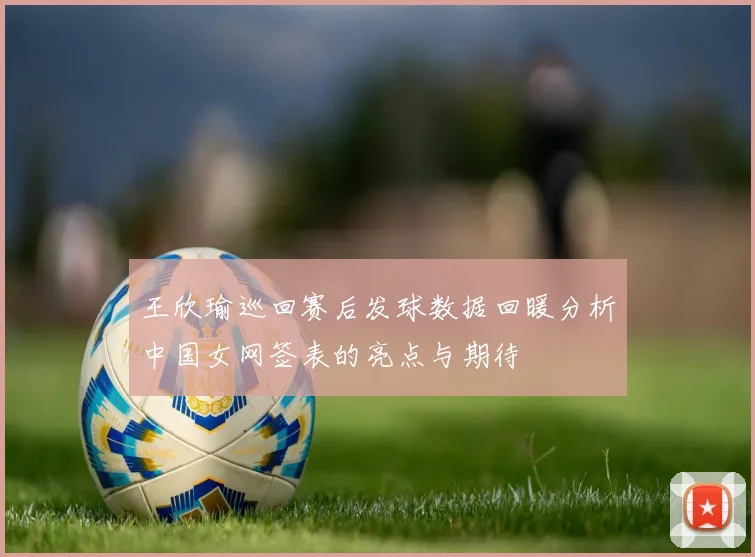 王欣瑜巡回赛后发球数据回暖分析中国女网签表的亮点与期待