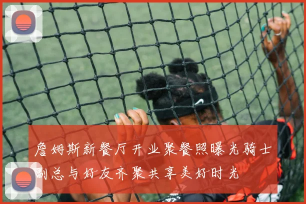 詹姆斯新餐厅开业聚餐照曝光骑士副总与好友齐聚共享美好时光