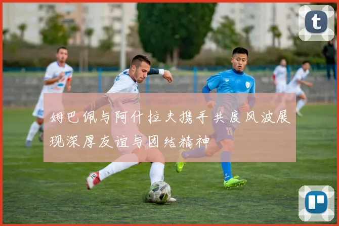 姆巴佩与阿什拉夫携手共度风波展现深厚友谊与团结精神