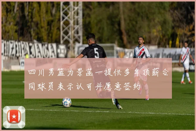 四川男篮为景菡一提供多年顶薪合同球员表示认可并愿意签约